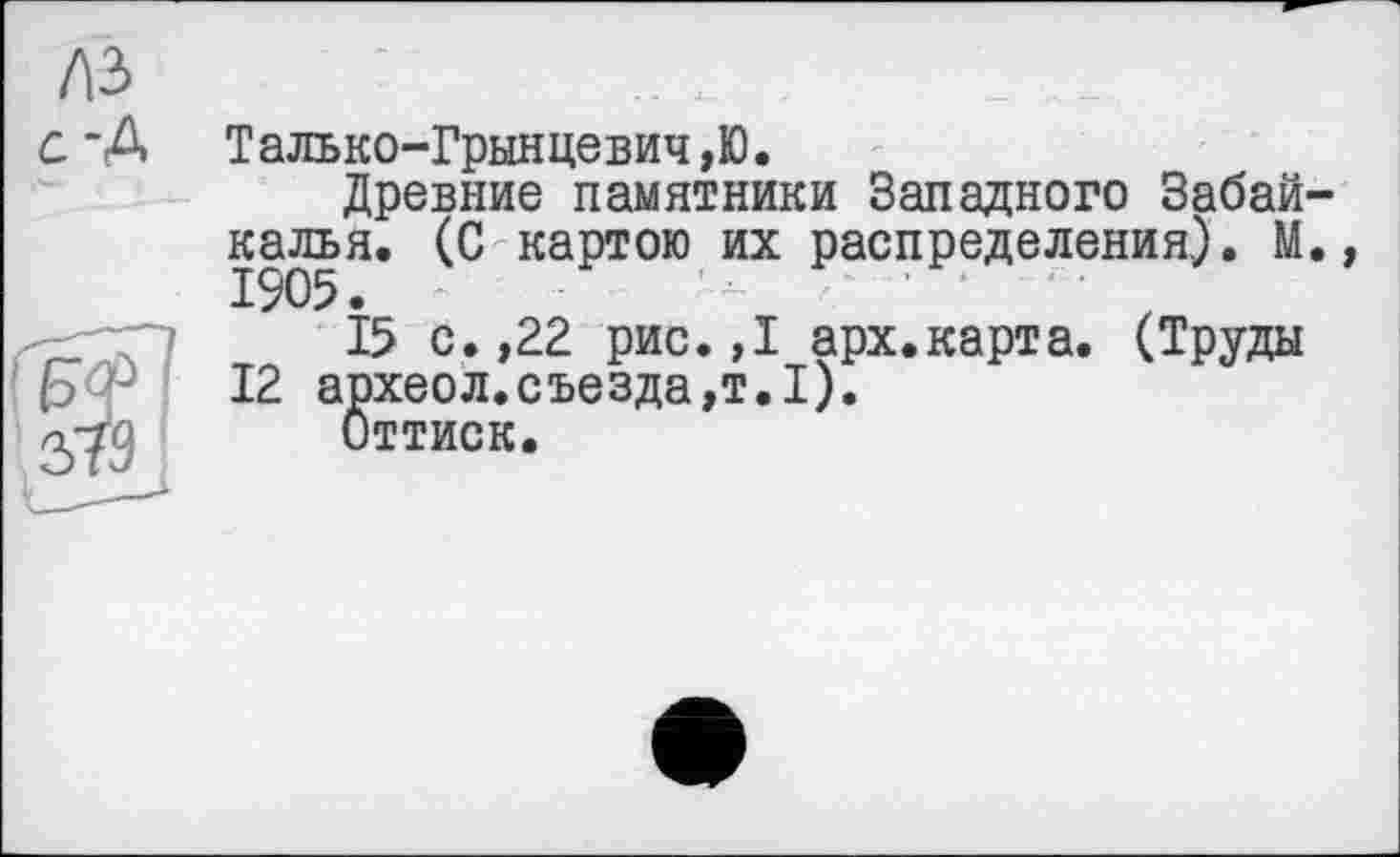 ﻿A3 с-А
Талько-Грынцевич,Ю.
Древние памятники Западного Забайкалья. (С картою их распределения.). М., 1905. -	'л	‘ '
15 с.,22 рис.»I арх.карта. (Труды 12 археол.съезда,т.1).
Оттиск.